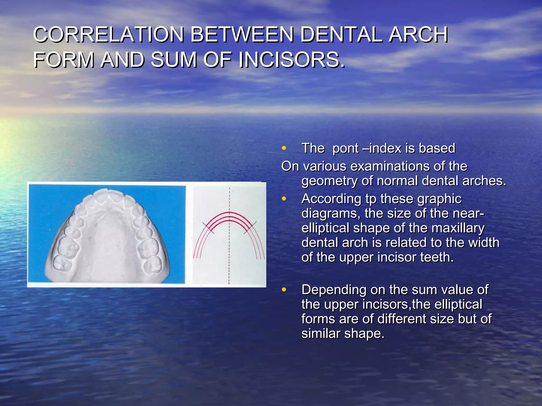 CORRELATION BETWEEN DENTAL ARCHCORRELATION BETWEEN DENTAL ARCH
FORM AND SUM OF INCISORS.FORM AND SUM OF INCISORS.
• The pont –index is basedThe pont –index is based
On various examinations of theOn various examinations of the
geometry of normal dental arches.geometry of normal dental arches.
• According tp these graphicAccording tp these graphic
diagrams, the size of the near-diagrams, the size of the near-
elliptical shape of the maxillaryelliptical shape of the maxillary
dental arch is related to the widthdental arch is related to the width
of the upper incisor teeth.of the upper incisor teeth.
• Depending on the sum value ofDepending on the sum value of
the upper incisors,the ellipticalthe upper incisors,the elliptical
forms are of different size but offorms are of different size but of
similar shape.similar shape.
 