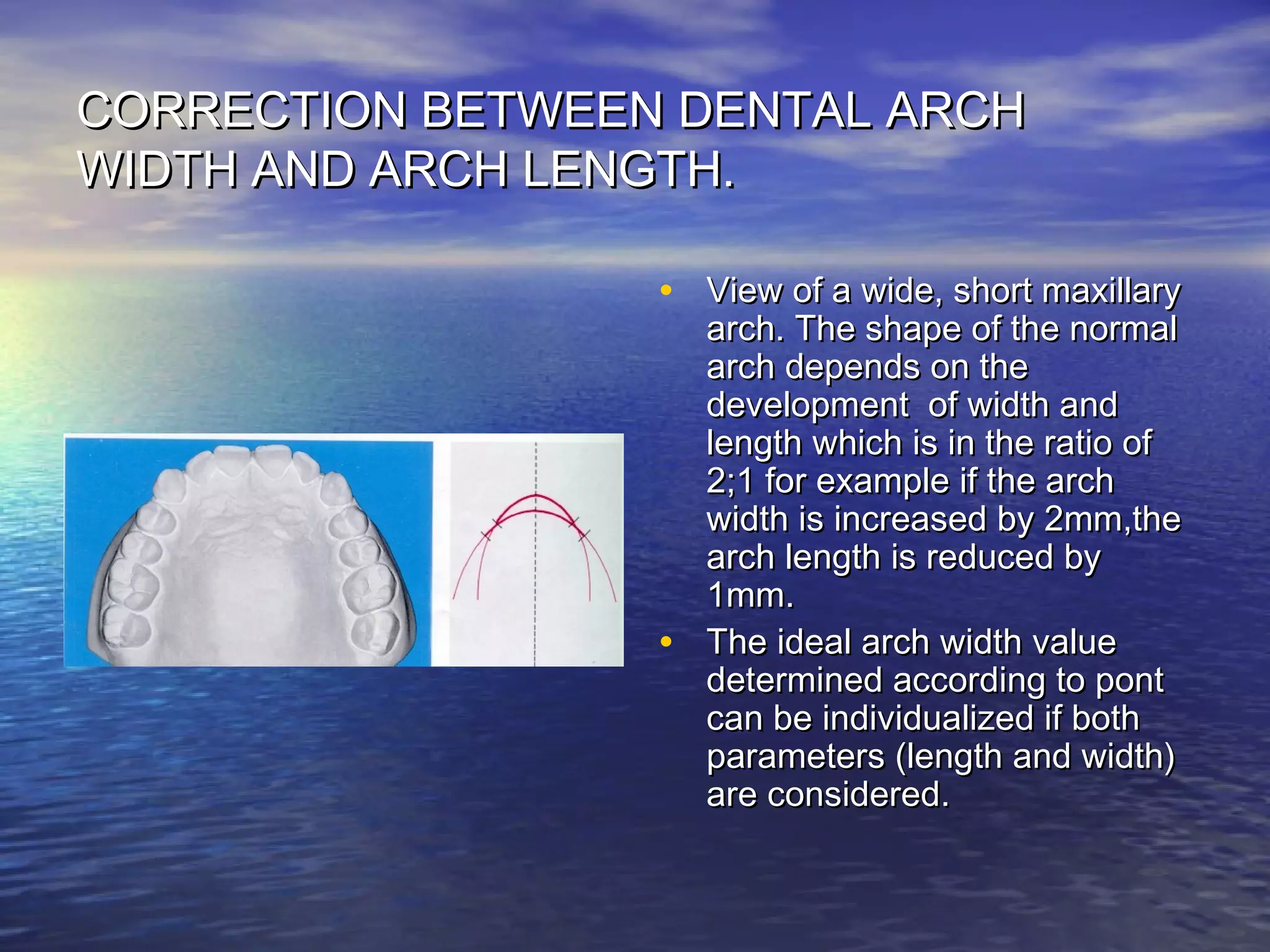 CORRECTION BETWEEN DENTAL ARCHCORRECTION BETWEEN DENTAL ARCH
WIDTH AND ARCH LENGTH.WIDTH AND ARCH LENGTH.
• View of a wide, short maxillaryView of a wide, short maxillary
arch. The shape of the normalarch. The shape of the normal
arch depends on thearch depends on the
development of width anddevelopment of width and
length which is in the ratio oflength which is in the ratio of
2;1 for example if the arch2;1 for example if the arch
width is increased by 2mm,thewidth is increased by 2mm,the
arch length is reduced byarch length is reduced by
1mm.1mm.
• The ideal arch width valueThe ideal arch width value
determined according to pontdetermined according to pont
can be individualized if bothcan be individualized if both
parameters (length and width)parameters (length and width)
are considered.are considered.
 