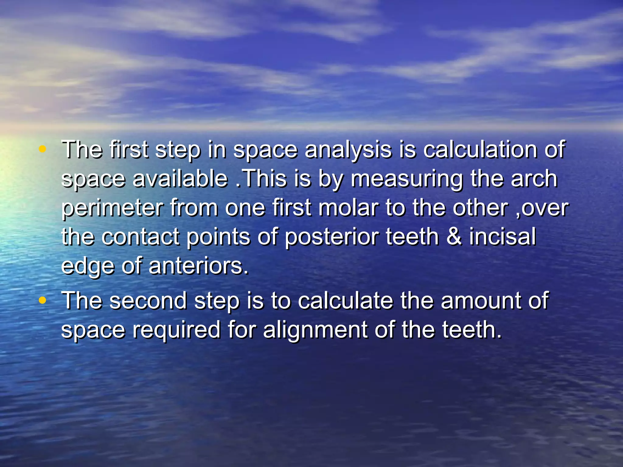 • The first step in space analysis is calculation ofThe first step in space analysis is calculation of
space available .This is by measuring the archspace available .This is by measuring the arch
perimeter from one first molar to the other ,overperimeter from one first molar to the other ,over
the contact points of posterior teeth & incisalthe contact points of posterior teeth & incisal
edge of anteriors.edge of anteriors.
• The second step is to calculate the amount ofThe second step is to calculate the amount of
space required for alignment of the teeth.space required for alignment of the teeth.
 