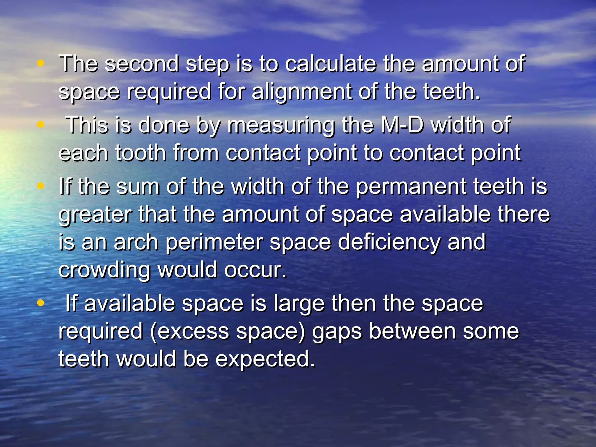 • The second step is to calculate the amount ofThe second step is to calculate the amount of
space required for alignment of the teeth.space required for alignment of the teeth.
• This is done by measuring the M-D width ofThis is done by measuring the M-D width of
each tooth from contact point to contact pointeach tooth from contact point to contact point
• If the sum of the width of the permanent teeth isIf the sum of the width of the permanent teeth is
greater that the amount of space available theregreater that the amount of space available there
is an arch perimeter space deficiency andis an arch perimeter space deficiency and
crowding would occur.crowding would occur.
• If available space is large then the spaceIf available space is large then the space
required (excess space) gaps between somerequired (excess space) gaps between some
teeth would be expected.teeth would be expected.
 