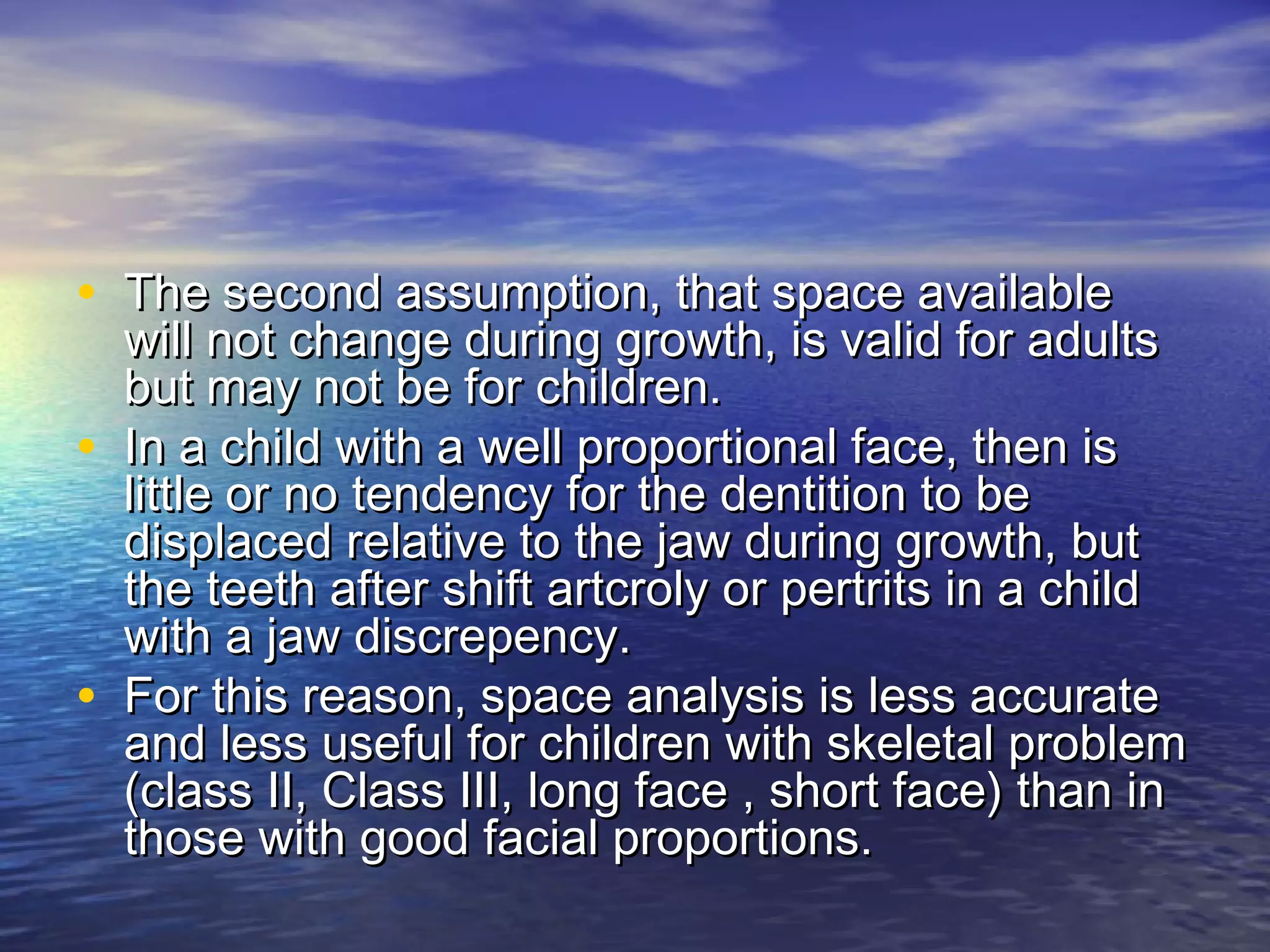 • The second assumption, that space availableThe second assumption, that space available
will not change during growth, is valid for adultswill not change during growth, is valid for adults
but may not be for children.but may not be for children.
• In a child with a well proportional face, then isIn a child with a well proportional face, then is
little or no tendency for the dentition to belittle or no tendency for the dentition to be
displaced relative to the jaw during growth, butdisplaced relative to the jaw during growth, but
the teeth after shift artcroly or pertrits in a childthe teeth after shift artcroly or pertrits in a child
with a jaw discrepency.with a jaw discrepency.
• For this reason, space analysis is less accurateFor this reason, space analysis is less accurate
and less useful for children with skeletal problemand less useful for children with skeletal problem
(class II, Class III, long face , short face) than in(class II, Class III, long face , short face) than in
those with good facial proportions.those with good facial proportions.
 