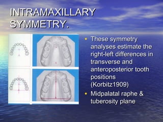INTRAMAXILLARYINTRAMAXILLARY
SYMMETRY.SYMMETRY.
• These symmetryThese symmetry
analyses estimate theanalyses estimate the
right-left differences inright-left differences in
transverse andtransverse and
anteroposterior toothanteroposterior tooth
positionspositions
(Korbitz1909)(Korbitz1909)
• Midpalatal raphe &Midpalatal raphe &
tuberosity planetuberosity plane
 