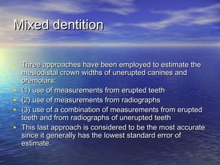 Mixed dentitionMixed dentition
• Three approaches have been employed to estimate theThree approaches have been employed to estimate the
mesiodistal crown widths of unerupted canines andmesiodistal crown widths of unerupted canines and
premolars:premolars:
• (1) use of measurements from erupted teeth(1) use of measurements from erupted teeth
• (2) use of measurements from radiographs(2) use of measurements from radiographs
• (3) use of a combination of measurements from erupted(3) use of a combination of measurements from erupted
teeth and from radiographs of unerupted teethteeth and from radiographs of unerupted teeth
• This last approach is considered to be the most accurateThis last approach is considered to be the most accurate
since it generally has the lowest standard error ofsince it generally has the lowest standard error of
estimate.estimate.
 