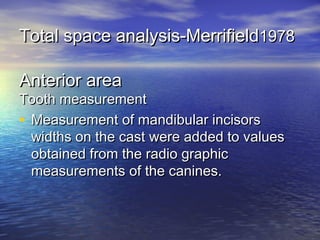 Total space analysis-MerrifieldTotal space analysis-Merrifield19781978
Anterior areaAnterior area
Tooth measurementTooth measurement
• Measurement of mandibular incisorsMeasurement of mandibular incisors
widths on the cast were added to valueswidths on the cast were added to values
obtained from the radio graphicobtained from the radio graphic
measurements of the canines.measurements of the canines.
 