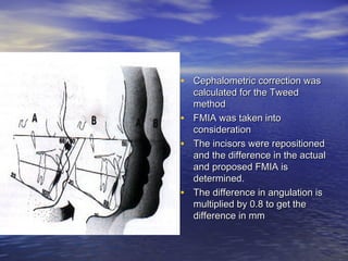 • Cephalometric correction wasCephalometric correction was
calculated for the Tweedcalculated for the Tweed
methodmethod
• FMIA was taken intoFMIA was taken into
considerationconsideration
• The incisors were repositionedThe incisors were repositioned
and the difference in the actualand the difference in the actual
and proposed FMIA isand proposed FMIA is
determined.determined.
• The difference in angulation isThe difference in angulation is
multiplied by 0.8 to get themultiplied by 0.8 to get the
difference in mmdifference in mm
 
