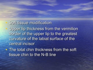 • Soft tissue modificationSoft tissue modification
• Upper lip thickness from the vermilionUpper lip thickness from the vermilion
border of the upper lip to the greatestborder of the upper lip to the greatest
curvature of the labial surface of thecurvature of the labial surface of the
central incisorcentral incisor
• The total chin thickness from the softThe total chin thickness from the soft
tissue chin to the N-B linetissue chin to the N-B line
 