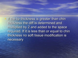 • If the lip thickness is greater than chinIf the lip thickness is greater than chin
thickness the diff is determined andthickness the diff is determined and
multiplied by 2 and added to the spacemultiplied by 2 and added to the space
required. If it is less than or equal to chinrequired. If it is less than or equal to chin
thickness no soft tissue modification isthickness no soft tissue modification is
necessarynecessary
 
