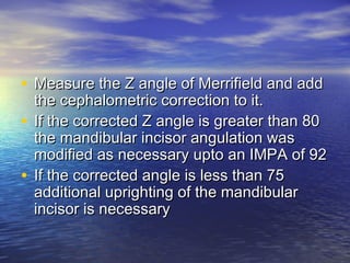 • Measure the Z angle of Merrifield and addMeasure the Z angle of Merrifield and add
the cephalometric correction to it.the cephalometric correction to it.
• If the corrected Z angle is greater than 80If the corrected Z angle is greater than 80
the mandibular incisor angulation wasthe mandibular incisor angulation was
modified as necessary upto an IMPA of 92modified as necessary upto an IMPA of 92
• If the corrected angle is less than 75If the corrected angle is less than 75
additional uprighting of the mandibularadditional uprighting of the mandibular
incisor is necessaryincisor is necessary
 