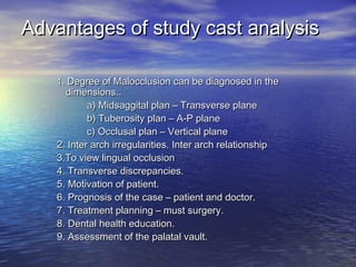 Advantages of study cast analysisAdvantages of study cast analysis
11. Degree of Malocclusion can be diagnosed in the. Degree of Malocclusion can be diagnosed in the
dimensions..dimensions..
a) Midsaggital plan – Transverse planea) Midsaggital plan – Transverse plane
b) Tuberosity plan – A-P planeb) Tuberosity plan – A-P plane
c) Occlusal plan – Vertical planec) Occlusal plan – Vertical plane
2. Inter arch irregularities. Inter arch relationship2. Inter arch irregularities. Inter arch relationship
3.To view lingual occlusion3.To view lingual occlusion
4. Transverse discrepancies.4. Transverse discrepancies.
5. Motivation of patient.5. Motivation of patient.
6. Prognosis of the case – patient and doctor.6. Prognosis of the case – patient and doctor.
7. Treatment planning – must surgery.7. Treatment planning – must surgery.
8. Dental health education.8. Dental health education.
9. Assessment of the palatal vault.9. Assessment of the palatal vault.
 