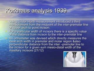 Korkhaus analysis 1939Korkhaus analysis 1939
• Using Linder Harth measurement introduced a thirdUsing Linder Harth measurement introduced a third
measurement from the midpoint of the inter-premolar linemeasurement from the midpoint of the inter-premolar line
of upper arch to point incison.of upper arch to point incison.
• For a particular width of incisors there is a specific valueFor a particular width of incisors there is a specific value
of the distance from incison to the inter-premolar lineof the distance from incison to the inter-premolar line
• An orthometer was devised which directly measures theAn orthometer was devised which directly measures the
ideal arch width in premolar and molar region &alsoideal arch width in premolar and molar region &also
perpendicular distance from the inter –premolar line toperpendicular distance from the inter –premolar line to
the incison for a given sum mesio-distal width of thethe incison for a given sum mesio-distal width of the
maxillary incisors (21/12)maxillary incisors (21/12)
 