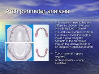 Arch perimeter analysisArch perimeter analysis
• This analysis helps to find theThis analysis helps to find the
difference between the basaldifference between the basal
bone & the tooth material.bone & the tooth material.
• The soft wire is contoured,fromThe soft wire is contoured,from
the mesio-buccal line angle ofthe mesio-buccal line angle of
molar & pass along themolar & pass along the
contacts of the premolar&contacts of the premolar&
through the incisive papilla onthrough the incisive papilla on
an imaginary repositioned archan imaginary repositioned arch
..
• Tooth material - spaceTooth material - space
requiredrequired
• Arch perimeter - spaceArch perimeter - space
availableavailable
 