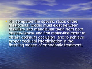 • He computed the specific ratios of theHe computed the specific ratios of the
mesiodistal widths must exist betweenmesiodistal widths must exist between
maxillary and mandibular teeth from bothmaxillary and mandibular teeth from both
canine-canine and first molar-first molar tocanine-canine and first molar-first molar to
obtain optimum occlusion and to achieveobtain optimum occlusion and to achieve
proper occlusal interdigitation in theproper occlusal interdigitation in the
finishing stages of orthodontic treatment.finishing stages of orthodontic treatment.
 