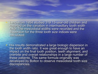 • Lundström 1954 studied 319 13-year-old children andLundström 1954 studied 319 13-year-old children and
reported on the variation in intermaxillary tooth widthreported on the variation in intermaxillary tooth width
ratio. The mesiodistal widths were recorded and theratio. The mesiodistal widths were recorded and the
dispersion for the three tooth size indices weredispersion for the three tooth size indices were
calculated:calculated:
• His results demonstrated a large biologic dispersion inHis results demonstrated a large biologic dispersion in
the tooth width ratio. It was great enough to have anthe tooth width ratio. It was great enough to have an
impact on the final tooth position, teeth alignment, andimpact on the final tooth position, teeth alignment, and
overbite and overjet relationships in a large number ofoverbite and overjet relationships in a large number of
these patients. This same formula originally wasthese patients. This same formula originally was
developed by Bolton to observe mesiodistal tooth sizedeveloped by Bolton to observe mesiodistal tooth size
discrepancies.discrepancies.
 