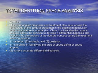 TOTAL DENTITION SPACE ANALYSISTOTAL DENTITION SPACE ANALYSIS
• MerrifieldMerrifield
• lSince the original diagnosis and treatment plan must accept thelSince the original diagnosis and treatment plan must accept the
dimensions of the denture presented in the original malocclusiondimensions of the denture presented in the original malocclusion
when musculature is normal (i.e., Class I), a total dentition spacewhen musculature is normal (i.e., Class I), a total dentition space
analysis allows the clinician to develop a differential diagnosis thatanalysis allows the clinician to develop a differential diagnosis that
respects the dimensions of the denture concept during the treatmentrespects the dimensions of the denture concept during the treatment
planning process.planning process.
• (1) anterior, (2) midarch, and (3) posterior.(1) anterior, (2) midarch, and (3) posterior.
• (1) simplicity in identifying the area of space deficit or space(1) simplicity in identifying the area of space deficit or space
surplus,surplus,
• (2) a more accurate differential diagnosis.(2) a more accurate differential diagnosis.
 