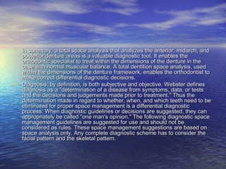 • In summary, a total space analysis that analyzes the anterior, midarch, andIn summary, a total space analysis that analyzes the anterior, midarch, and
posterior denture areas is a valuable diagnostic tool. It enables theposterior denture areas is a valuable diagnostic tool. It enables the
orthodontic specialist to treat within the dimensions of the denture in theorthodontic specialist to treat within the dimensions of the denture in the
case with normal muscular balance. A total dentition space analysis, usedcase with normal muscular balance. A total dentition space analysis, used
within the dimensions of the denture framework, enables the orthodontist towithin the dimensions of the denture framework, enables the orthodontist to
make correct differential diagnostic decisions.make correct differential diagnostic decisions.
• Diagnosis, by definition, is both subjective and objective. Webster definesDiagnosis, by definition, is both subjective and objective. Webster defines
diagnosis as a "determination of a disease from symptoms, data, or testsdiagnosis as a "determination of a disease from symptoms, data, or tests
and the decisions and judgements made prior to treatment." Thus theand the decisions and judgements made prior to treatment." Thus the
determination made in regard to whether, when, and which teeth need to bedetermination made in regard to whether, when, and which teeth need to be
eliminated for proper space management is a differential diagnosticeliminated for proper space management is a differential diagnostic
process. When diagnostic guidelines or decisions are suggested, they canprocess. When diagnostic guidelines or decisions are suggested, they can
appropriately be called "one man's opinion." The following diagnostic spaceappropriately be called "one man's opinion." The following diagnostic space
management guidelines are suggested for use and should not bemanagement guidelines are suggested for use and should not be
considered as rules. These space management suggestions are based onconsidered as rules. These space management suggestions are based on
space analysis only. Any complete diagnostic scheme has to consider thespace analysis only. Any complete diagnostic scheme has to consider the
facial pattern and the skeletal pattern.facial pattern and the skeletal pattern.
 