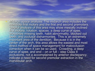 • Midarch space analysis: The midarch area includes theMidarch space analysis: The midarch area includes the
mandible first molars and the first and second premolars.mandible first molars and the first and second premolars.
Careful analysis of this area may show mesially inclinedCareful analysis of this area may show mesially inclined
first molars, rotation, spaces, a deep curve of spee,first molars, rotation, spaces, a deep curve of spee,
crossbites missing teeth, habit abnormality, blocked outcrossbites missing teeth, habit abnormality, blocked out
teeth, and occlusal disharmonies. This is an extremelyteeth, and occlusal disharmonies. This is an extremely
important area of the dentition. Because it is in theimportant area of the dentition. Because it is in the
center of the arch, this area allows the easiest and mostcenter of the arch, this area allows the easiest and most
direct method of space management for malocclusiondirect method of space management for malocclusion
correction when it can be so used. Crowding, a deepcorrection when it can be so used. Crowding, a deep
curve of spee, and end – on or full – step Class IIcurve of spee, and end – on or full – step Class II
occlusions, not a accomplained by anterior disctepancy,occlusions, not a accomplained by anterior disctepancy,
indicate a need for second premolar extraction in theindicate a need for second premolar extraction in the
mandibular arch.mandibular arch.
 