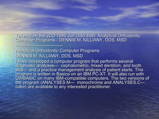• Taken from the JCO 1985 Jun (445-448): Analytical OrthodonticTaken from the JCO 1985 Jun (445-448): Analytical Orthodontic
Computer Programs - DENNIS M. KILLIANY, DDS, MSDComputer Programs - DENNIS M. KILLIANY, DDS, MSD
• ----------------------------------------------------------------
• Analytical Orthodontic Computer ProgramsAnalytical Orthodontic Computer Programs
• DENNIS M. KILLIANY, DDS, MSDDENNIS M. KILLIANY, DDS, MSD
• I have developed a computer program that performs severalI have developed a computer program that performs several
diagnostic analyses— cephalometric, mixed dentition, and toothdiagnostic analyses— cephalometric, mixed dentition, and tooth
size— and a practice management analysis of patient starts. Thissize— and a practice management analysis of patient starts. This
program is written in Basica on an IBM PC-XT. It will also run withprogram is written in Basica on an IBM PC-XT. It will also run with
GWBASIC on many IBM-compatible computers. The two versions ofGWBASIC on many IBM-compatible computers. The two versions of
the program (ANALYSES.M— monochrome and ANALYSES.C—the program (ANALYSES.M— monochrome and ANALYSES.C—
color) are available to any interested practitioner.color) are available to any interested practitioner.
 