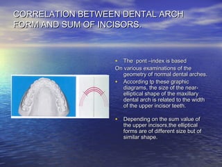 CORRELATION BETWEEN DENTAL ARCHCORRELATION BETWEEN DENTAL ARCH
FORM AND SUM OF INCISORS.FORM AND SUM OF INCISORS.
• The pont –index is basedThe pont –index is based
On various examinations of theOn various examinations of the
geometry of normal dental arches.geometry of normal dental arches.
• According tp these graphicAccording tp these graphic
diagrams, the size of the near-diagrams, the size of the near-
elliptical shape of the maxillaryelliptical shape of the maxillary
dental arch is related to the widthdental arch is related to the width
of the upper incisor teeth.of the upper incisor teeth.
• Depending on the sum value ofDepending on the sum value of
the upper incisors,the ellipticalthe upper incisors,the elliptical
forms are of different size but offorms are of different size but of
similar shape.similar shape.
 