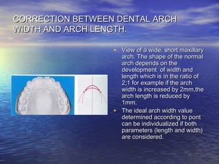CORRECTION BETWEEN DENTAL ARCHCORRECTION BETWEEN DENTAL ARCH
WIDTH AND ARCH LENGTH.WIDTH AND ARCH LENGTH.
• View of a wide, short maxillaryView of a wide, short maxillary
arch. The shape of the normalarch. The shape of the normal
arch depends on thearch depends on the
development of width anddevelopment of width and
length which is in the ratio oflength which is in the ratio of
2;1 for example if the arch2;1 for example if the arch
width is increased by 2mm,thewidth is increased by 2mm,the
arch length is reduced byarch length is reduced by
1mm.1mm.
• The ideal arch width valueThe ideal arch width value
determined according to pontdetermined according to pont
can be individualized if bothcan be individualized if both
parameters (length and width)parameters (length and width)
are considered.are considered.
 