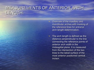 MEASUREMENTS OF ANTERIOR ARCHMEASUREMENTS OF ANTERIOR ARCH
LENGTH.LENGTH.
• Overview of the maxillary andOverview of the maxillary and
mandibular arches,with marking ofmandibular arches,with marking of
the referance lines for antreriorthe referance lines for antrerior
arch length determination.arch length determination.
• The arch length is defined as theThe arch length is defined as the
distance perpendicular to the linedistance perpendicular to the line
connecting the referance points ofconnecting the referance points of
anterior arch width in theanterior arch width in the
midsagittal plane. It is measuredmidsagittal plane. It is measured
from the intersection of the twofrom the intersection of the two
lines to the labial surface of thelines to the labial surface of the
most anterior positioned centralmost anterior positioned central
incisor.incisor.
 