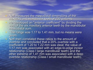 • Neff measured the mesiodistal dimensions of theNeff measured the mesiodistal dimensions of the
maxillary and mandibular teeth of 200 patients.maxillary and mandibular teeth of 200 patients.
• He developed an "anterior coefficient" by dividing theHe developed an "anterior coefficient" by dividing the
sum of the six maxillary anterior teeth by the mandibularsum of the six maxillary anterior teeth by the mandibular
mesiodistal sum.mesiodistal sum.
• The range was 1.17 to 1.41 mm, but no means wereThe range was 1.17 to 1.41 mm, but no means were
given.given.
• Neff then correlated these ratios to the amount ofNeff then correlated these ratios to the amount of
overbite and concluded that a 20% overbite with aoverbite and concluded that a 20% overbite with a
coefficient of 1.20 to 1.22 mm was ideal; the value ofcoefficient of 1.20 to 1.22 mm was ideal; the value of
1.17 mm was associated with an edge-to-edge incisor1.17 mm was associated with an edge-to-edge incisor
relationship (Class I large mandibular teeth) and therelationship (Class I large mandibular teeth) and the
other extreme of 1.41 mm was associated with a deepother extreme of 1.41 mm was associated with a deep
overbite relationship (Class I small mandibular teeth).overbite relationship (Class I small mandibular teeth).
 