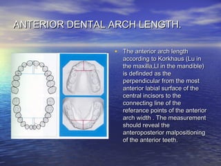 ANTERIOR DENTAL ARCH LENGTH.ANTERIOR DENTAL ARCH LENGTH.
• The anterior arch lengthThe anterior arch length
according to Korkhaus (Lu inaccording to Korkhaus (Lu in
the maxilla,Ll in the mandible)the maxilla,Ll in the mandible)
is definded as theis definded as the
perpendicular from the mostperpendicular from the most
anterior labial surface of theanterior labial surface of the
central incisors to thecentral incisors to the
connecting line of theconnecting line of the
referance points of the anteriorreferance points of the anterior
arch width . The measurementarch width . The measurement
should reveal theshould reveal the
anteroposterior malpositioninganteroposterior malpositioning
of the anterior teeth.of the anterior teeth.
 