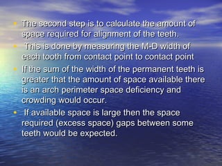 • The second step is to calculate the amount ofThe second step is to calculate the amount of
space required for alignment of the teeth.space required for alignment of the teeth.
• This is done by measuring the M-D width ofThis is done by measuring the M-D width of
each tooth from contact point to contact pointeach tooth from contact point to contact point
• If the sum of the width of the permanent teeth isIf the sum of the width of the permanent teeth is
greater that the amount of space available theregreater that the amount of space available there
is an arch perimeter space deficiency andis an arch perimeter space deficiency and
crowding would occur.crowding would occur.
• If available space is large then the spaceIf available space is large then the space
required (excess space) gaps between somerequired (excess space) gaps between some
teeth would be expected.teeth would be expected.
 