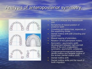 Analysis of anteroposterior symmetry.Analysis of anteroposterior symmetry.
• Serves to analyse any mesial toothServes to analyse any mesial tooth
drift.drift.
• Symptoms of mesial position ofSymptoms of mesial position of
posterior teethposterior teeth
• Crowding and space loss, especialy inCrowding and space loss, especialy in
the supporting zones.the supporting zones.
• Dental midline shift with crowding andDental midline shift with crowding and
space lossspace loss
• Mesial topping of premolars.Mesial topping of premolars.
• Rotation of first permanent molars.Rotation of first permanent molars.
• Symmetric / asymmetric widthSymmetric / asymmetric width
development between right and leftdevelopment between right and left
sides of the arch (malposition:sides of the arch (malposition:
symmetric, asymmetric, unilateral).symmetric, asymmetric, unilateral).
• Congruence/incongruence betweenCongruence/incongruence between
dental midline and skeletal midline ofdental midline and skeletal midline of
the arches (dental midline shift).the arches (dental midline shift).
• Dental midline shift.Dental midline shift.
• Dental midline shifts are the result ofDental midline shifts are the result of
tooth migration.tooth migration.
 