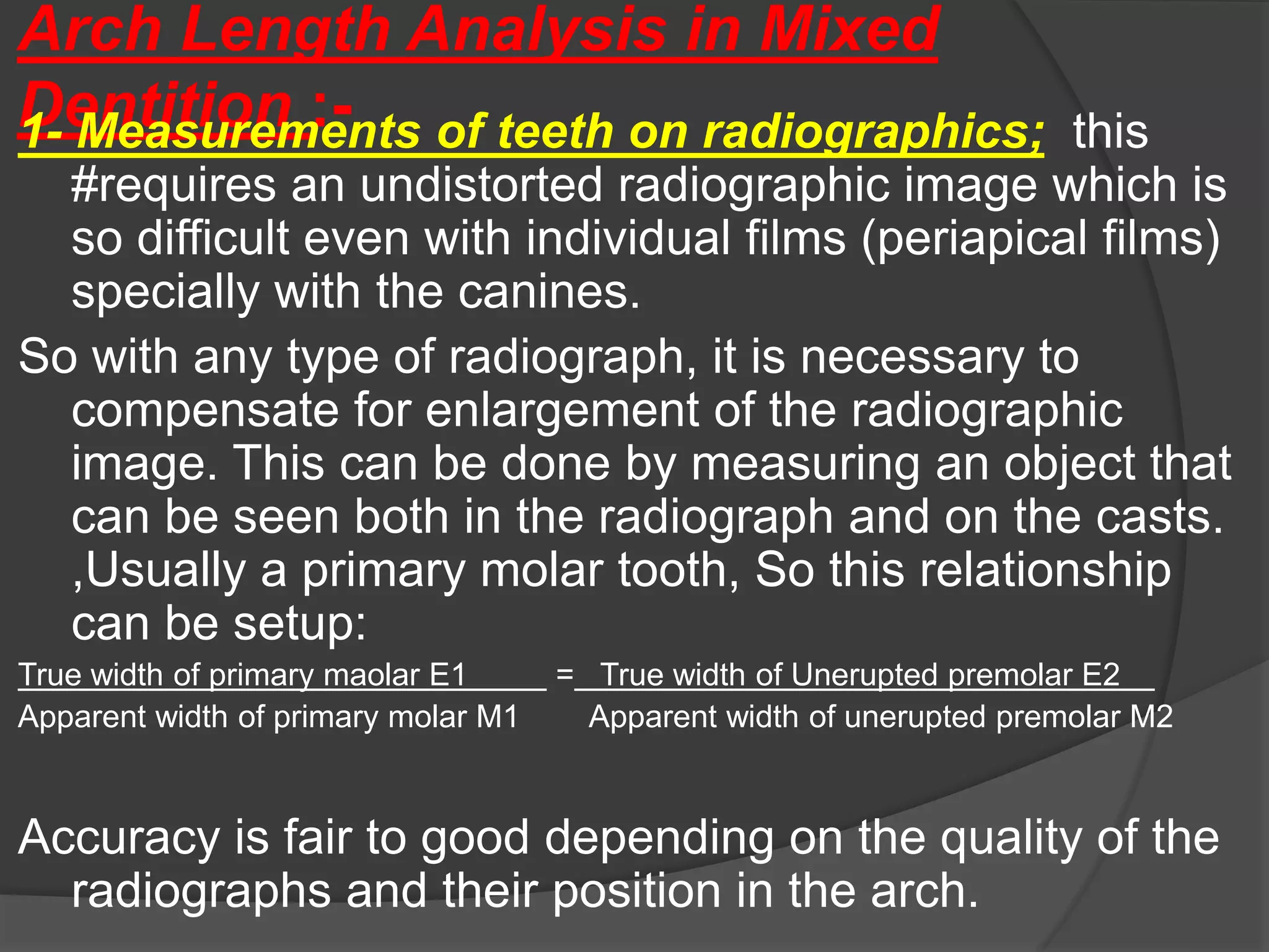 Arch Length Analysis in Mixed
Dentition :-
1- Measurements of teeth on radiographics; this
#requires an undistorted radiographic image which is
so difficult even with individual films (periapical films)
specially with the canines.
So with any type of radiograph, it is necessary to
compensate for enlargement of the radiographic
image. This can be done by measuring an object that
can be seen both in the radiograph and on the casts.
,Usually a primary molar tooth, So this relationship
can be setup:
True width of primary maolar E1 = True width of Unerupted premolar E2
Apparent width of primary molar M1 Apparent width of unerupted premolar M2
Accuracy is fair to good depending on the quality of the
radiographs and their position in the arch.
 