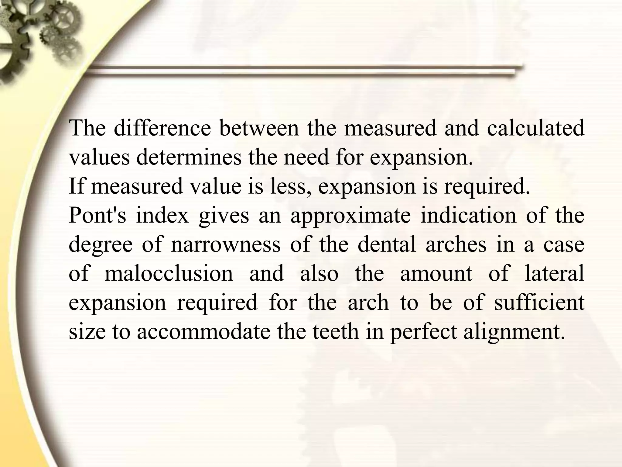 The difference between the measured and calculated
values determines the need for expansion.
If measured value is less, expansion is required.
Pont's index gives an approximate indication of the
degree of narrowness of the dental arches in a case
of malocclusion and also the amount of lateral
expansion required for the arch to be of sufficient
size to accommodate the teeth in perfect alignment.
 