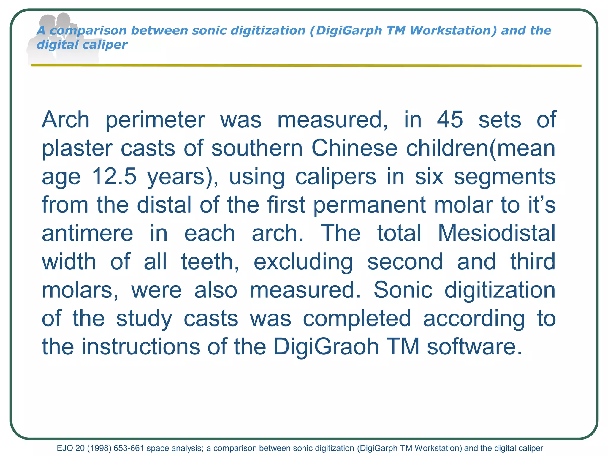 A comparison between sonic digitization (DigiGarph TM Workstation) and the
digital caliper
EJO 20 (1998) 653-661 space analysis; a comparison between sonic digitization (DigiGarph TM Workstation) and the digital caliper
Arch perimeter was measured, in 45 sets of
plaster casts of southern Chinese children(mean
age 12.5 years), using calipers in six segments
from the distal of the first permanent molar to it’s
antimere in each arch. The total Mesiodistal
width of all teeth, excluding second and third
molars, were also measured. Sonic digitization
of the study casts was completed according to
the instructions of the DigiGraoh TM software.
 