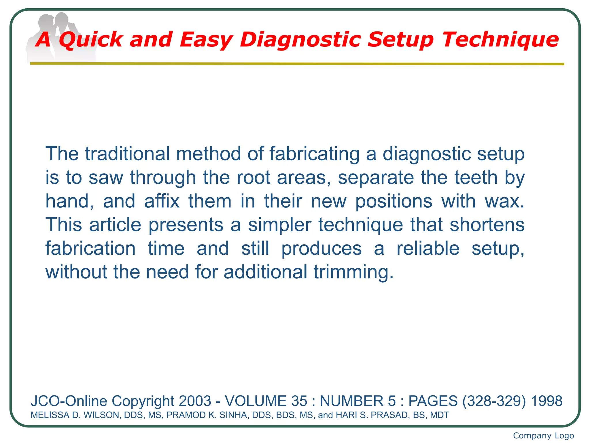 Company Logo
A Quick and Easy Diagnostic Setup Technique
JCO-Online Copyright 2003 - VOLUME 35 : NUMBER 5 : PAGES (328-329) 1998
MELISSA D. WILSON, DDS, MS, PRAMOD K. SINHA, DDS, BDS, MS, and HARI S. PRASAD, BS, MDT
The traditional method of fabricating a diagnostic setup
is to saw through the root areas, separate the teeth by
hand, and affix them in their new positions with wax.
This article presents a simpler technique that shortens
fabrication time and still produces a reliable setup,
without the need for additional trimming.
 