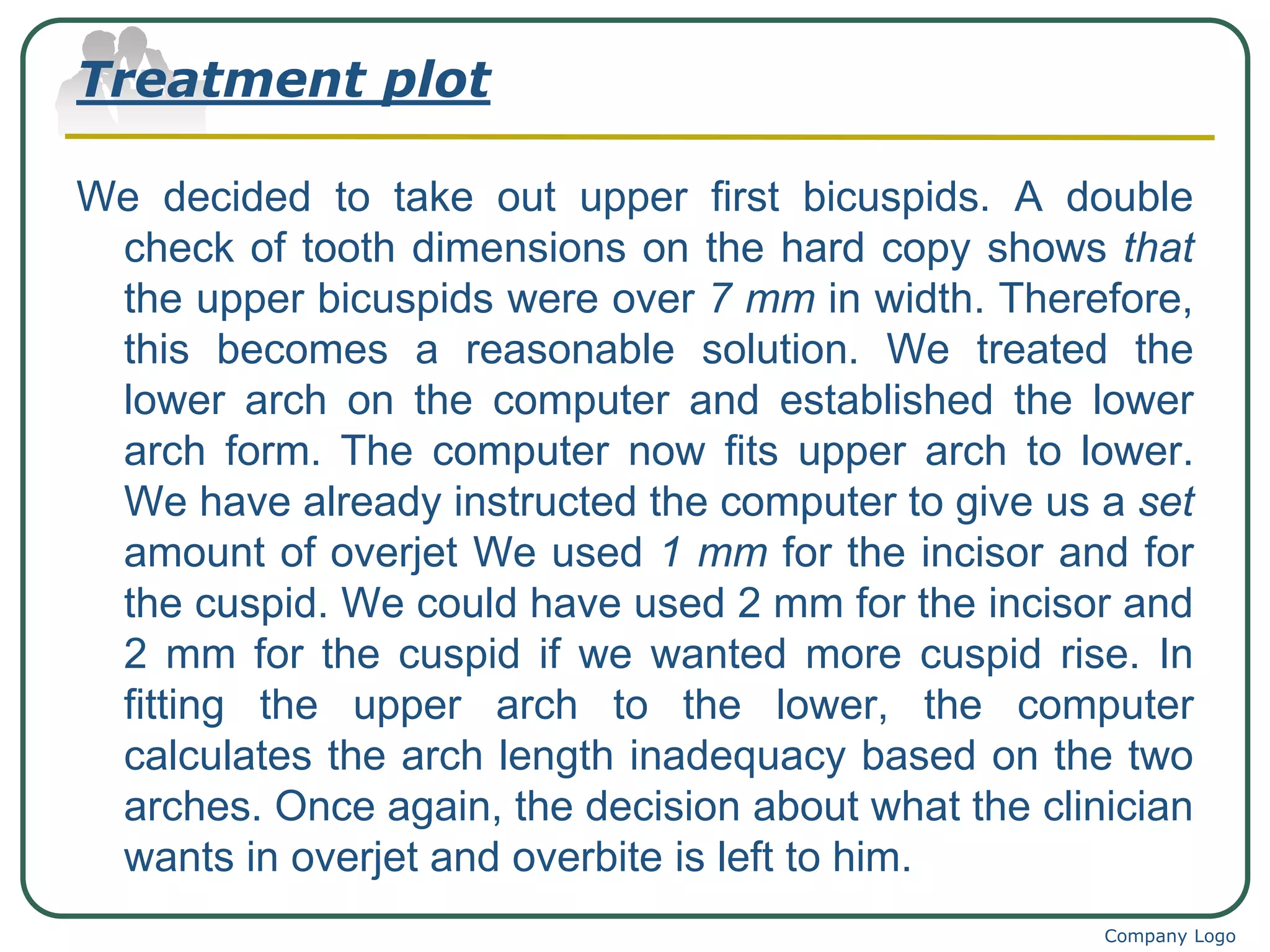 We decided to take out upper first bicuspids. A double
check of tooth dimensions on the hard copy shows that
the upper bicuspids were over 7 mm in width. Therefore,
this becomes a reasonable solution. We treated the
lower arch on the computer and established the lower
arch form. The computer now fits upper arch to lower.
We have already instructed the computer to give us a set
amount of overjet We used 1 mm for the incisor and for
the cuspid. We could have used 2 mm for the incisor and
2 mm for the cuspid if we wanted more cuspid rise. In
fitting the upper arch to the lower, the computer
calculates the arch length inadequacy based on the two
arches. Once again, the decision about what the clinician
wants in overjet and overbite is left to him.
Company Logo
Treatment plot
 