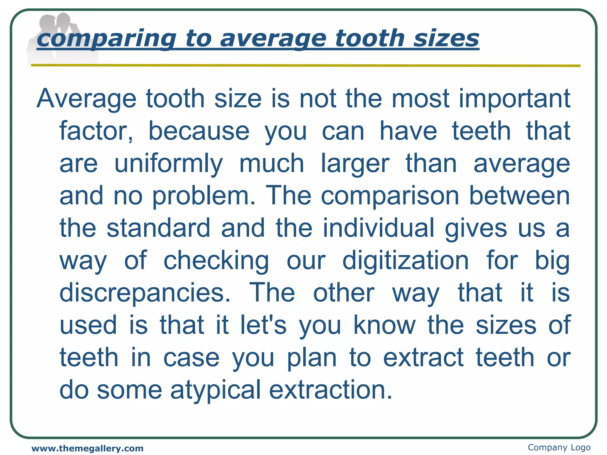 comparing to average tooth sizes
Average tooth size is not the most important
factor, because you can have teeth that
are uniformly much larger than average
and no problem. The comparison between
the standard and the individual gives us a
way of checking our digitization for big
discrepancies. The other way that it is
used is that it let's you know the sizes of
teeth in case you plan to extract teeth or
do some atypical extraction.
Company Logo
www.themegallery.com
 