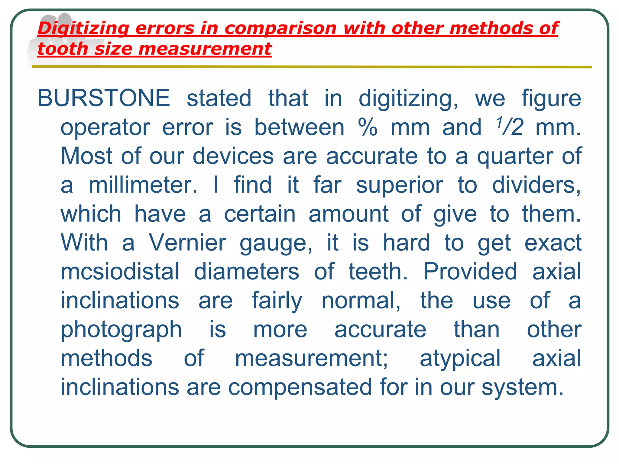 Digitizing errors in comparison with other methods of
tooth size measurement
BURSTONE stated that in digitizing, we figure
operator error is between % mm and 1/2 mm.
Most of our devices are accurate to a quarter of
a millimeter. I find it far superior to dividers,
which have a certain amount of give to them.
With a Vernier gauge, it is hard to get exact
mcsiodistal diameters of teeth. Provided axial
inclinations are fairly normal, the use of a
photograph is more accurate than other
methods of measurement; atypical axial
inclinations are compensated for in our system.
 