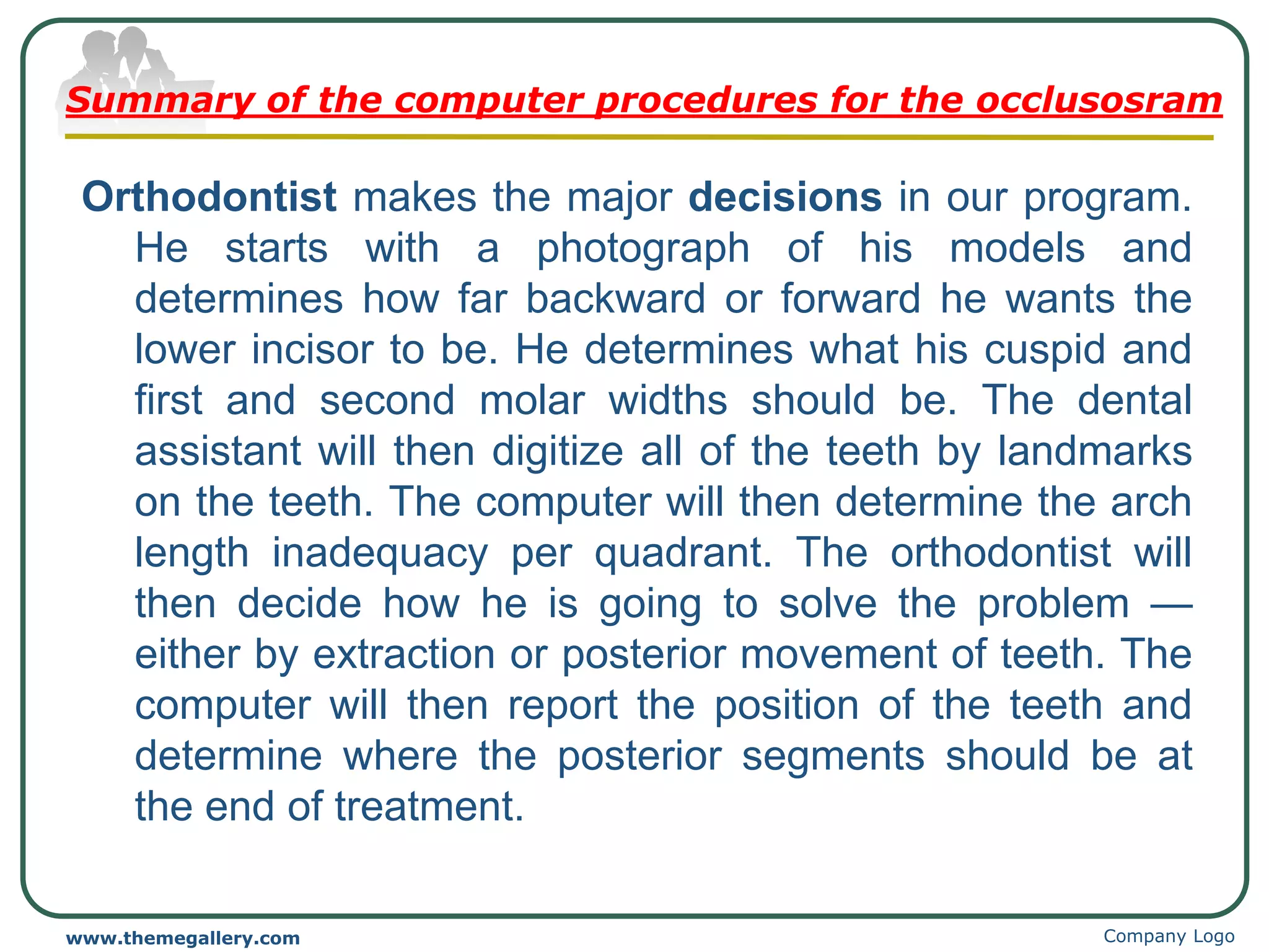 Summary of the computer procedures for the occlusosram
Orthodontist makes the major decisions in our program.
He starts with a photograph of his models and
determines how far backward or forward he wants the
lower incisor to be. He determines what his cuspid and
first and second molar widths should be. The dental
assistant will then digitize all of the teeth by landmarks
on the teeth. The computer will then determine the arch
length inadequacy per quadrant. The orthodontist will
then decide how he is going to solve the problem —
either by extraction or posterior movement of teeth. The
computer will then report the position of the teeth and
determine where the posterior segments should be at
the end of treatment.
Company Logo
www.themegallery.com
 