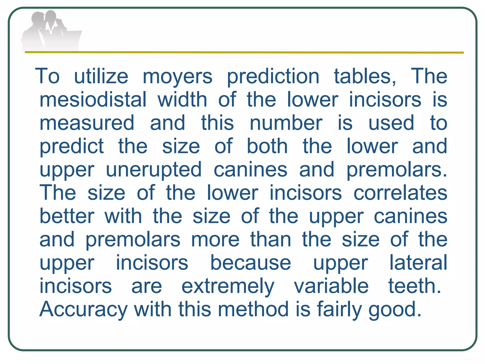 To utilize moyers prediction tables, The
mesiodistal width of the lower incisors is
measured and this number is used to
predict the size of both the lower and
upper unerupted canines and premolars.
The size of the lower incisors correlates
better with the size of the upper canines
and premolars more than the size of the
upper incisors because upper lateral
incisors are extremely variable teeth.
Accuracy with this method is fairly good.
 