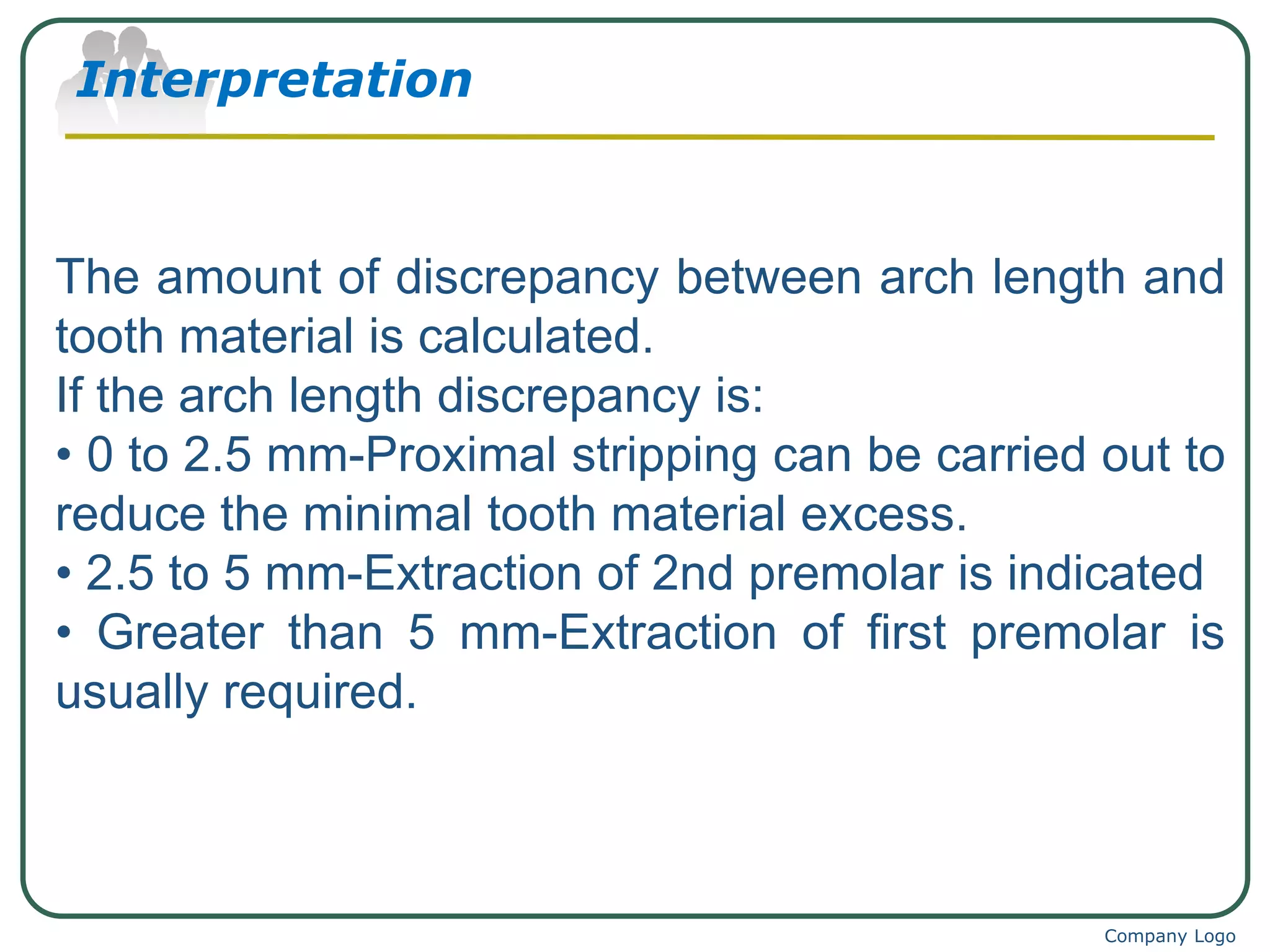 Interpretation
Company Logo
The amount of discrepancy between arch length and
tooth material is calculated.
If the arch length discrepancy is:
• 0 to 2.5 mm-Proximal stripping can be carried out to
reduce the minimal tooth material excess.
• 2.5 to 5 mm-Extraction of 2nd premolar is indicated
• Greater than 5 mm-Extraction of first premolar is
usually required.
 