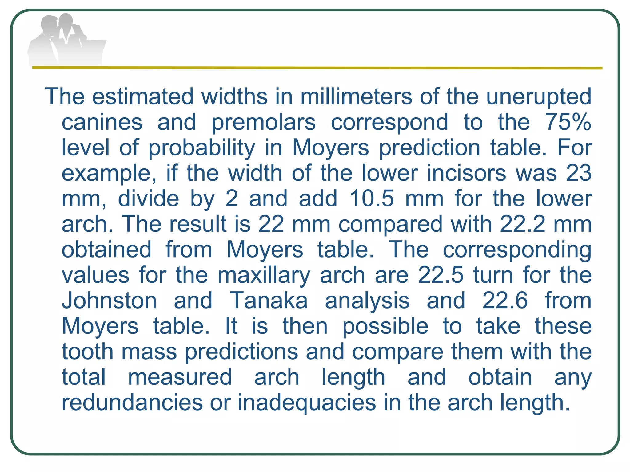 The estimated widths in millimeters of the unerupted
canines and premolars correspond to the 75%
level of probability in Moyers prediction table. For
example, if the width of the lower incisors was 23
mm, divide by 2 and add 10.5 mm for the lower
arch. The result is 22 mm compared with 22.2 mm
obtained from Moyers table. The corresponding
values for the maxillary arch are 22.5 turn for the
Johnston and Tanaka analysis and 22.6 from
Moyers table. It is then possible to take these
tooth mass predictions and compare them with the
total measured arch length and obtain any
redundancies or inadequacies in the arch length.
 
