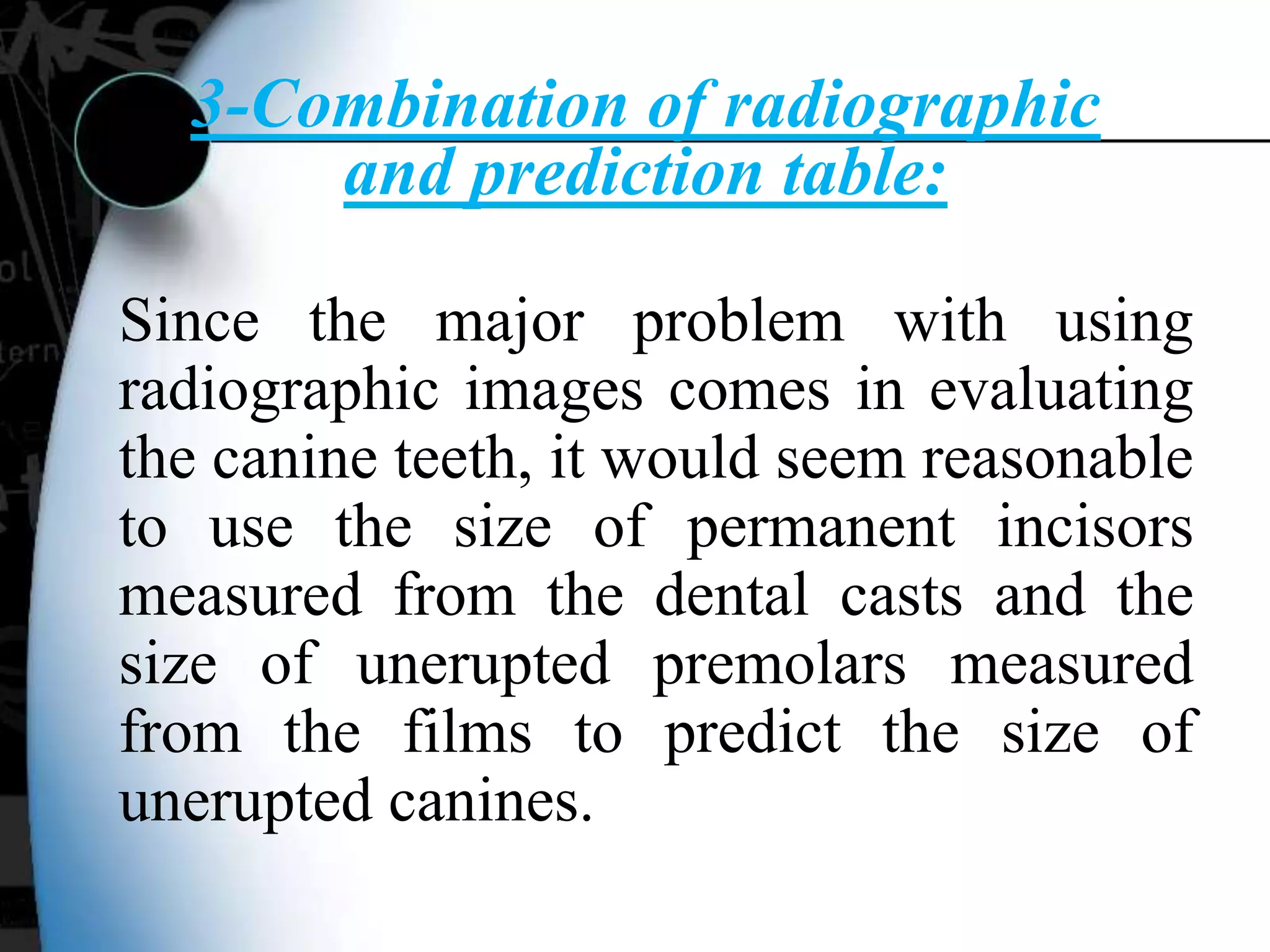 3-Combination of radiographic
and prediction table:
Since the major problem with using
radiographic images comes in evaluating
the canine teeth, it would seem reasonable
to use the size of permanent incisors
measured from the dental casts and the
size of unerupted premolars measured
from the films to predict the size of
unerupted canines.
 