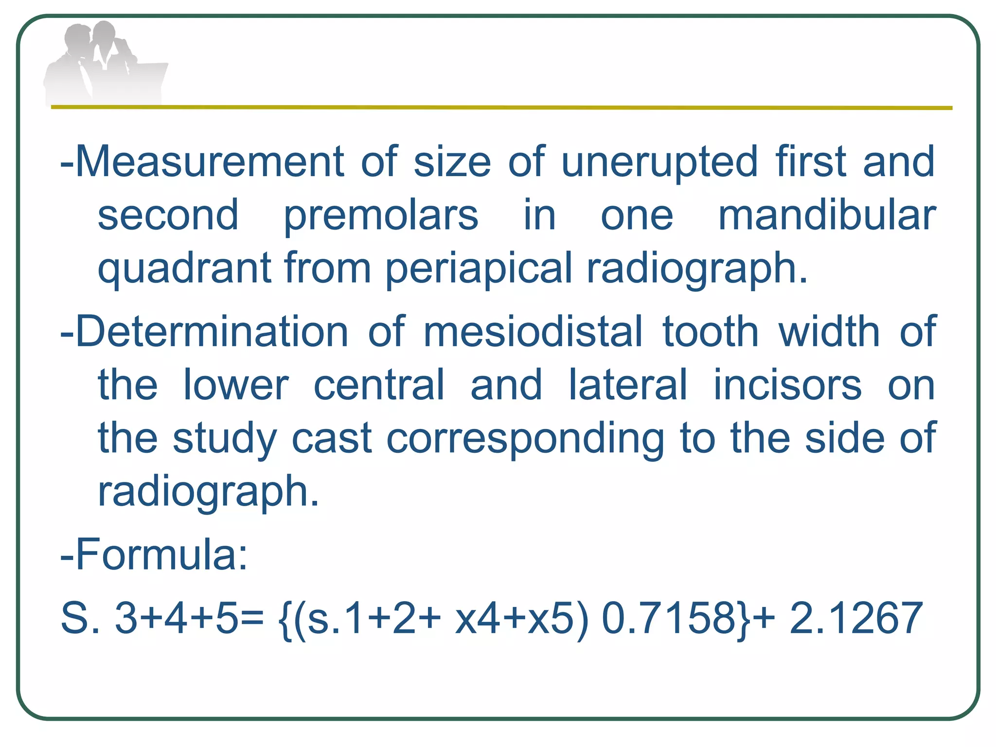 -Measurement of size of unerupted first and
second premolars in one mandibular
quadrant from periapical radiograph.
-Determination of mesiodistal tooth width of
the lower central and lateral incisors on
the study cast corresponding to the side of
radiograph.
-Formula:
S. 3+4+5= {(s.1+2+ x4+x5) 0.7158}+ 2.1267
 