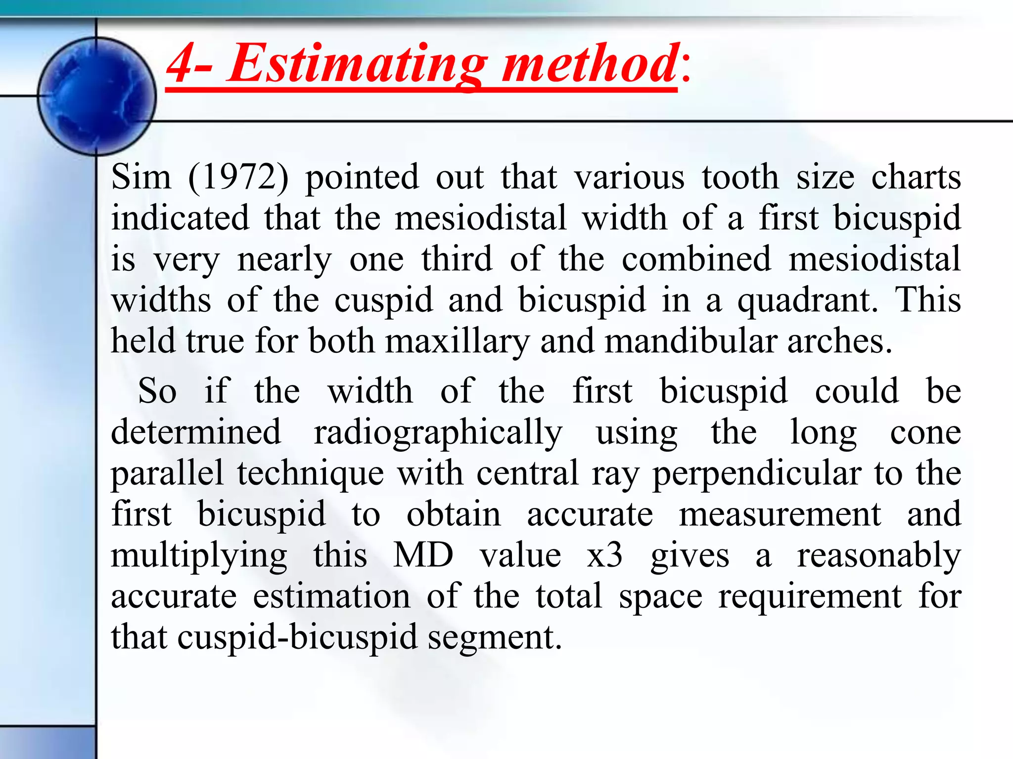 4- Estimating method:
Sim (1972) pointed out that various tooth size charts
indicated that the mesiodistal width of a first bicuspid
is very nearly one third of the combined mesiodistal
widths of the cuspid and bicuspid in a quadrant. This
held true for both maxillary and mandibular arches.
So if the width of the first bicuspid could be
determined radiographically using the long cone
parallel technique with central ray perpendicular to the
first bicuspid to obtain accurate measurement and
multiplying this MD value x3 gives a reasonably
accurate estimation of the total space requirement for
that cuspid-bicuspid segment.
 