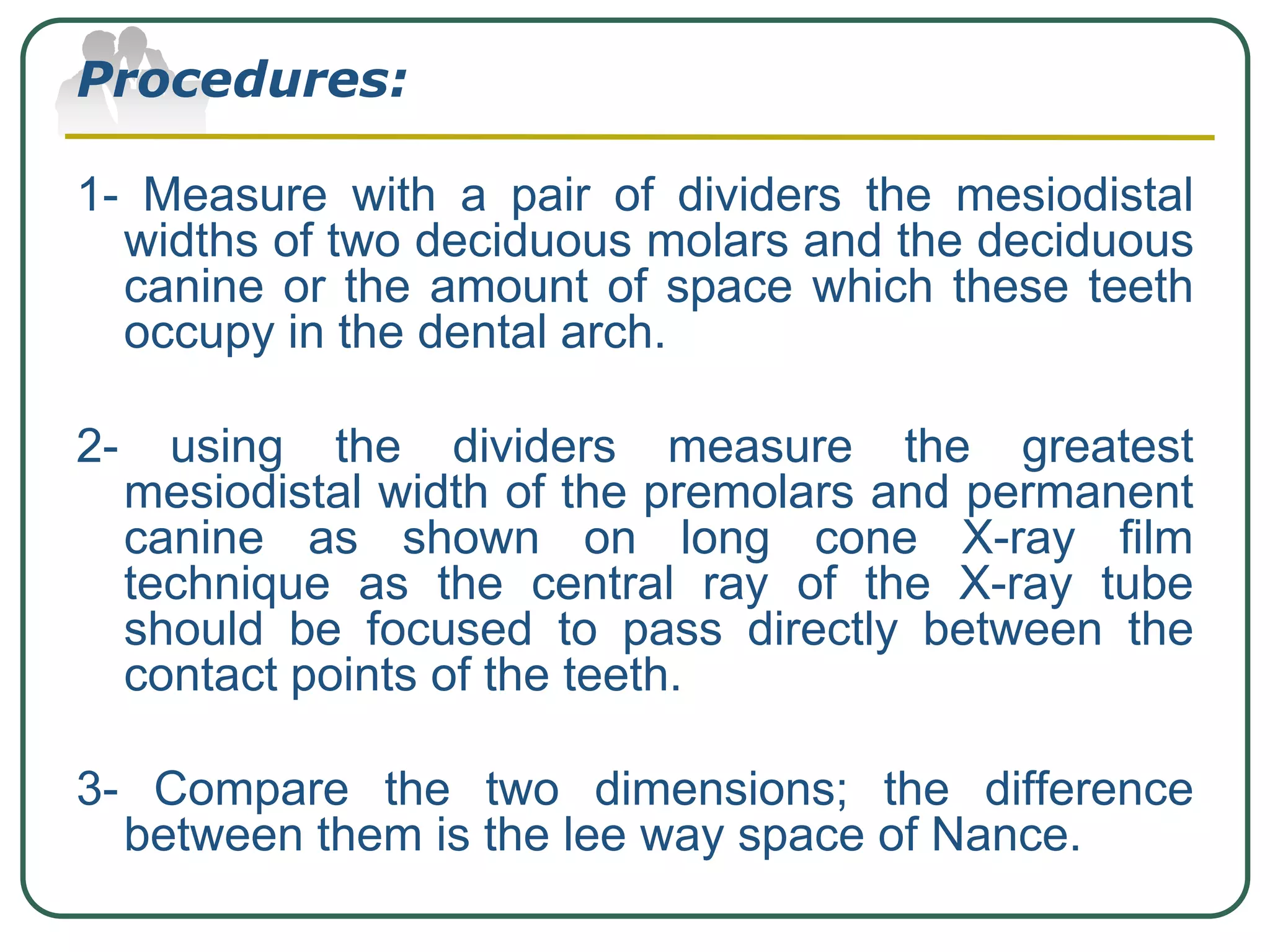 Procedures:
1- Measure with a pair of dividers the mesiodistal
widths of two deciduous molars and the deciduous
canine or the amount of space which these teeth
occupy in the dental arch.
2- using the dividers measure the greatest
mesiodistal width of the premolars and permanent
canine as shown on long cone X-ray film
technique as the central ray of the X-ray tube
should be focused to pass directly between the
contact points of the teeth.
3- Compare the two dimensions; the difference
between them is the lee way space of Nance.
 