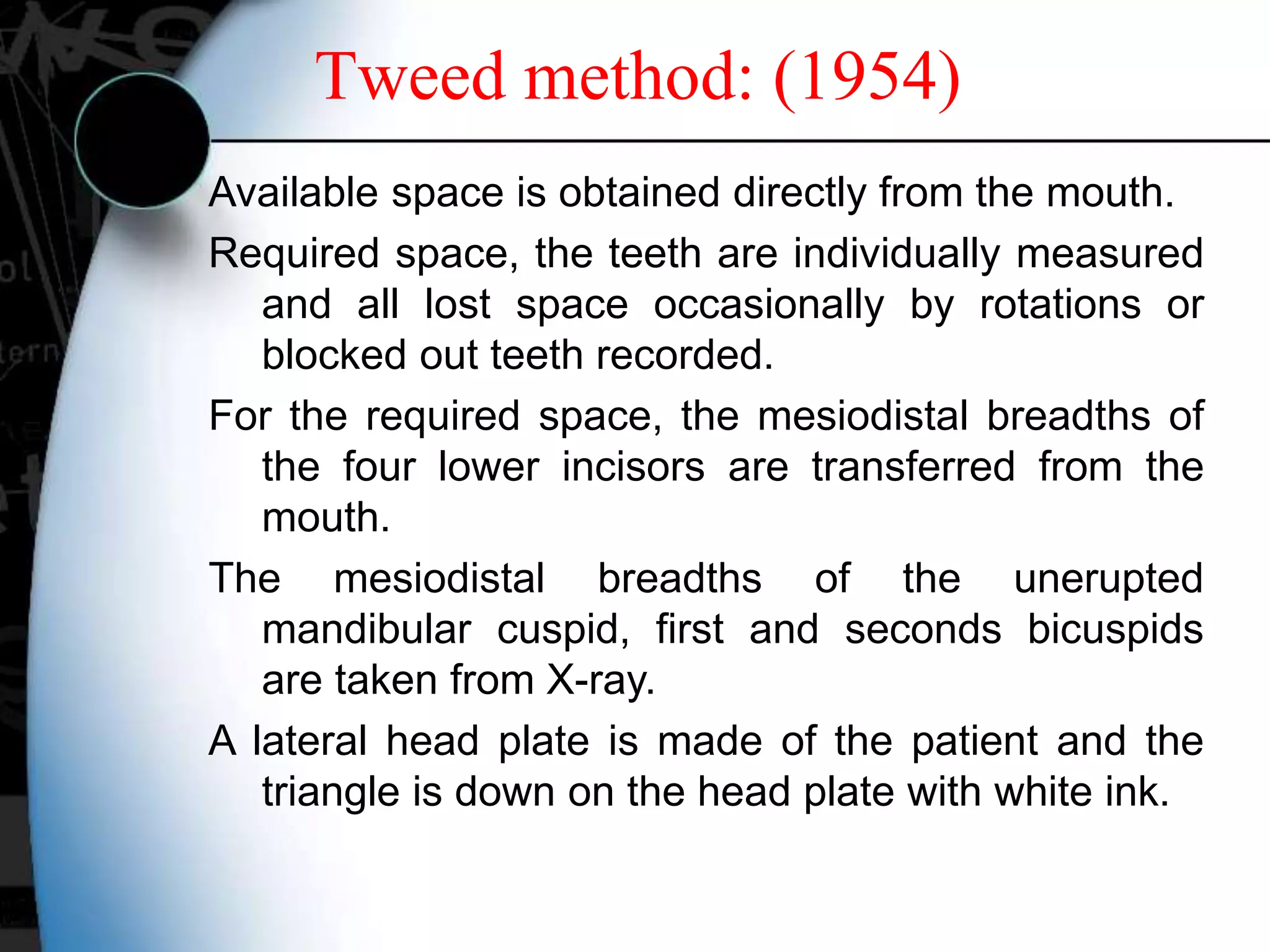 Available space is obtained directly from the mouth.
Required space, the teeth are individually measured
and all lost space occasionally by rotations or
blocked out teeth recorded.
For the required space, the mesiodistal breadths of
the four lower incisors are transferred from the
mouth.
The mesiodistal breadths of the unerupted
mandibular cuspid, first and seconds bicuspids
are taken from X-ray.
A lateral head plate is made of the patient and the
triangle is down on the head plate with white ink.
Tweed method: (1954)
 