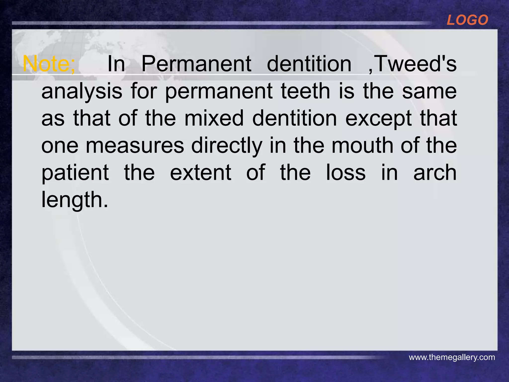 LOGO
www.themegallery.com
Note; In Permanent dentition ,Tweed's
analysis for permanent teeth is the same
as that of the mixed dentition except that
one measures directly in the mouth of the
patient the extent of the loss in arch
length.
 