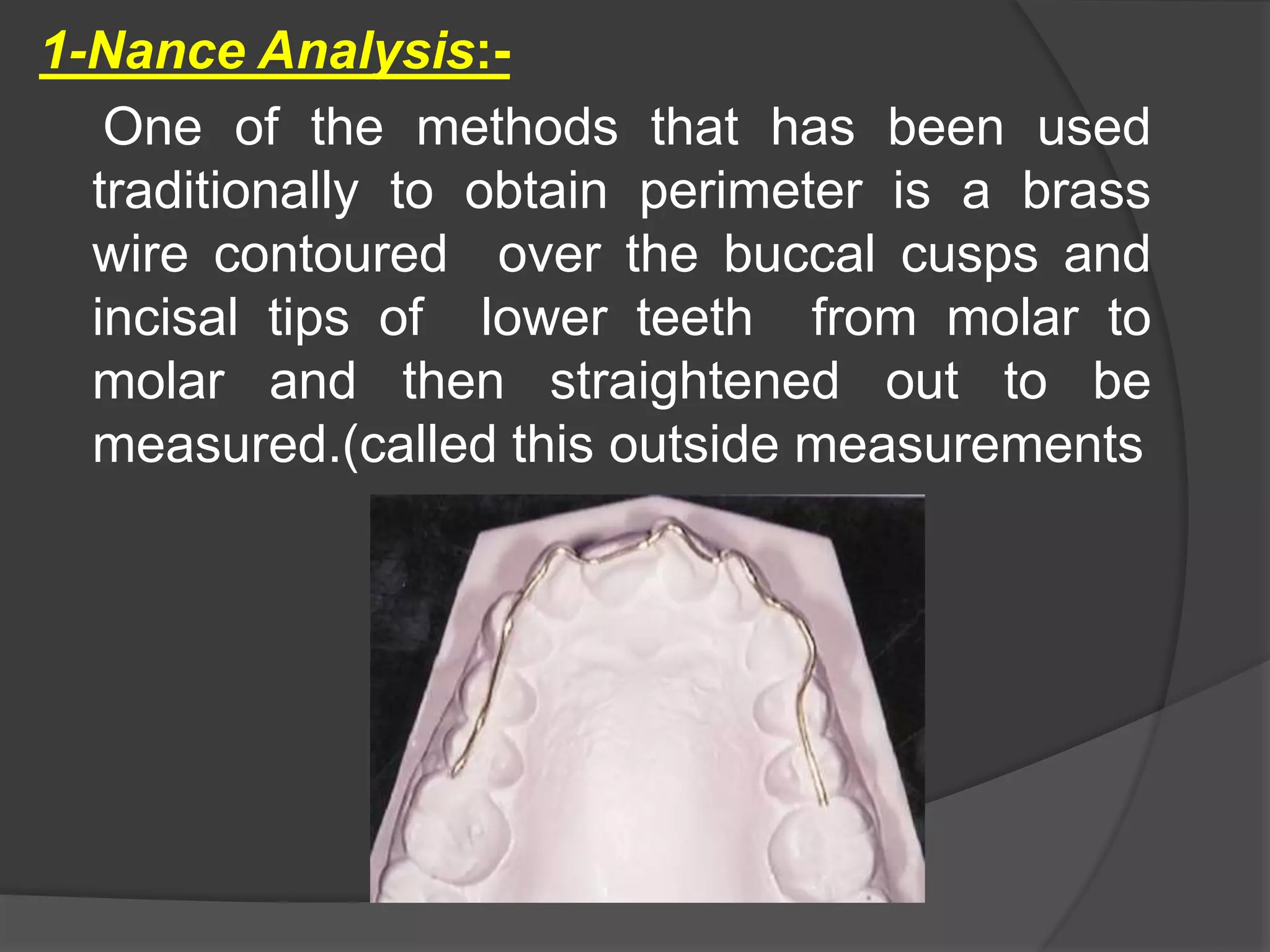 1-Nance Analysis:-
One of the methods that has been used
traditionally to obtain perimeter is a brass
wire contoured over the buccal cusps and
incisal tips of lower teeth from molar to
molar and then straightened out to be
measured.(called this outside measurements
 