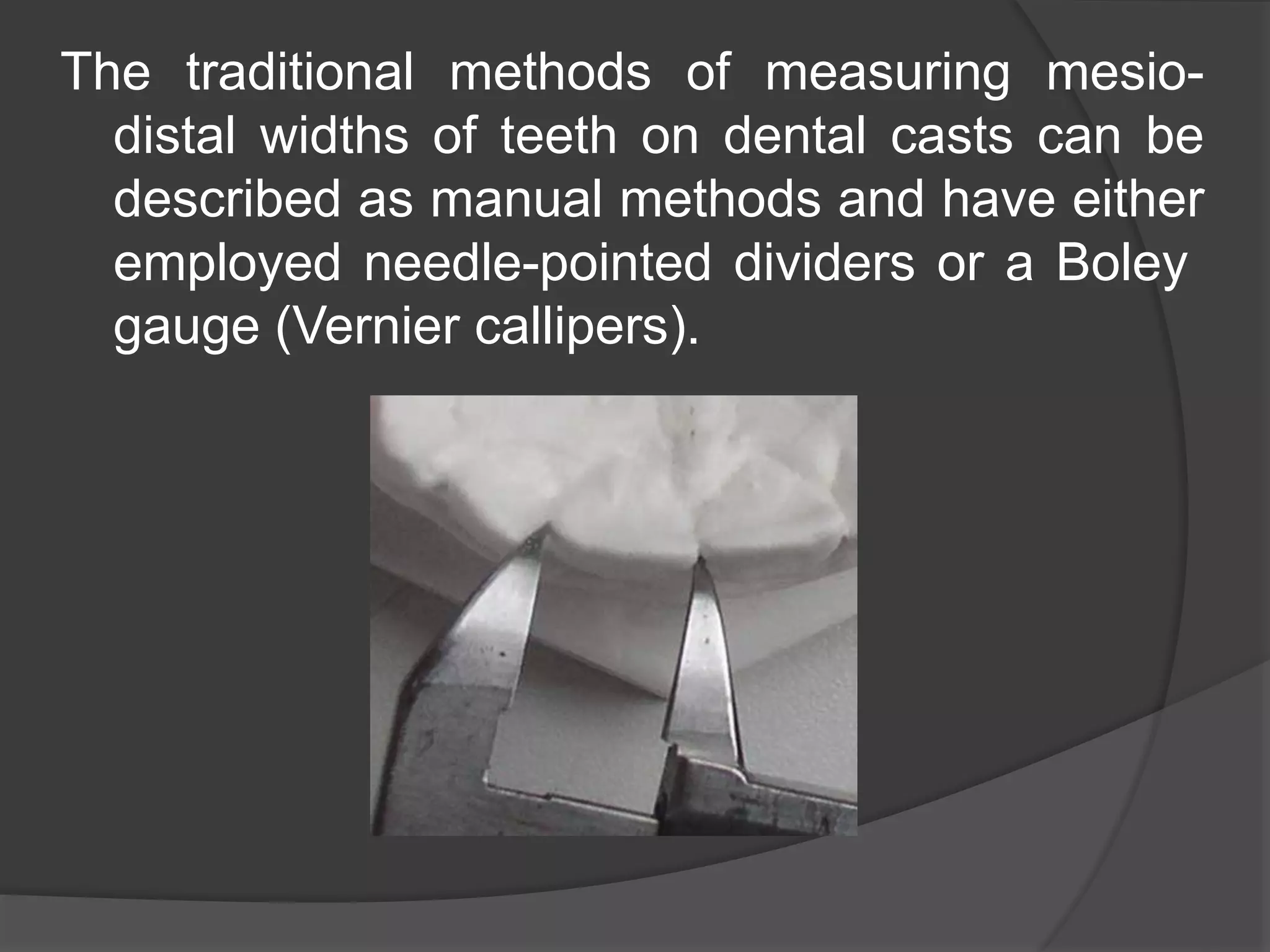 The traditional methods of measuring mesio-
distal widths of teeth on dental casts can be
described as manual methods and have either
employed needle-pointed dividers or a Boley
gauge (Vernier callipers).
 
