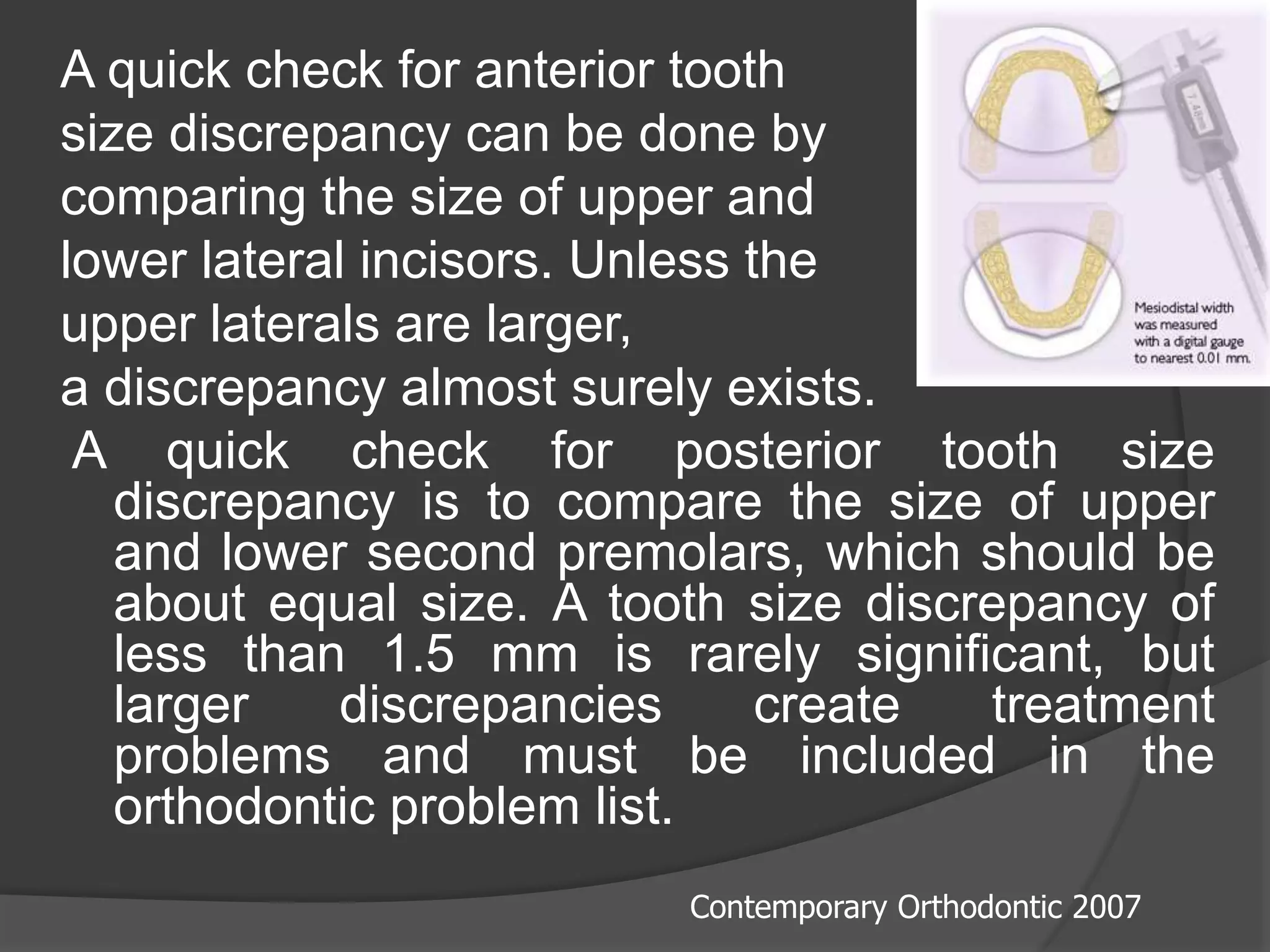 A quick check for anterior tooth
size discrepancy can be done by
comparing the size of upper and
lower lateral incisors. Unless the
upper laterals are larger,
a discrepancy almost surely exists.
A quick check for posterior tooth size
discrepancy is to compare the size of upper
and lower second premolars, which should be
about equal size. A tooth size discrepancy of
less than 1.5 mm is rarely significant, but
larger discrepancies create treatment
problems and must be included in the
orthodontic problem list.
Contemporary Orthodontic 2007
 