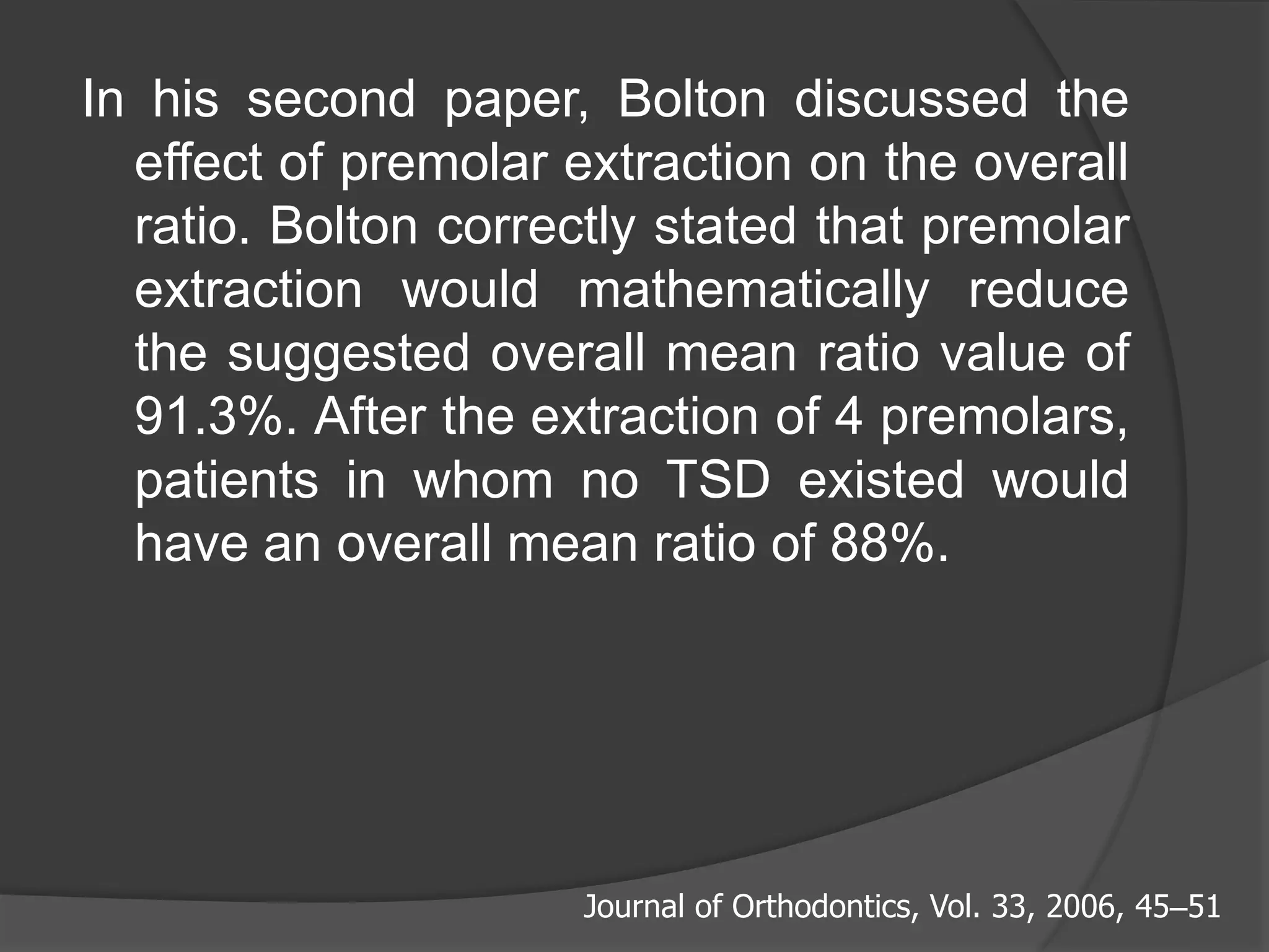 In his second paper, Bolton discussed the
effect of premolar extraction on the overall
ratio. Bolton correctly stated that premolar
extraction would mathematically reduce
the suggested overall mean ratio value of
91.3%. After the extraction of 4 premolars,
patients in whom no TSD existed would
have an overall mean ratio of 88%.
Journal of Orthodontics, Vol. 33, 2006, 45–51
 