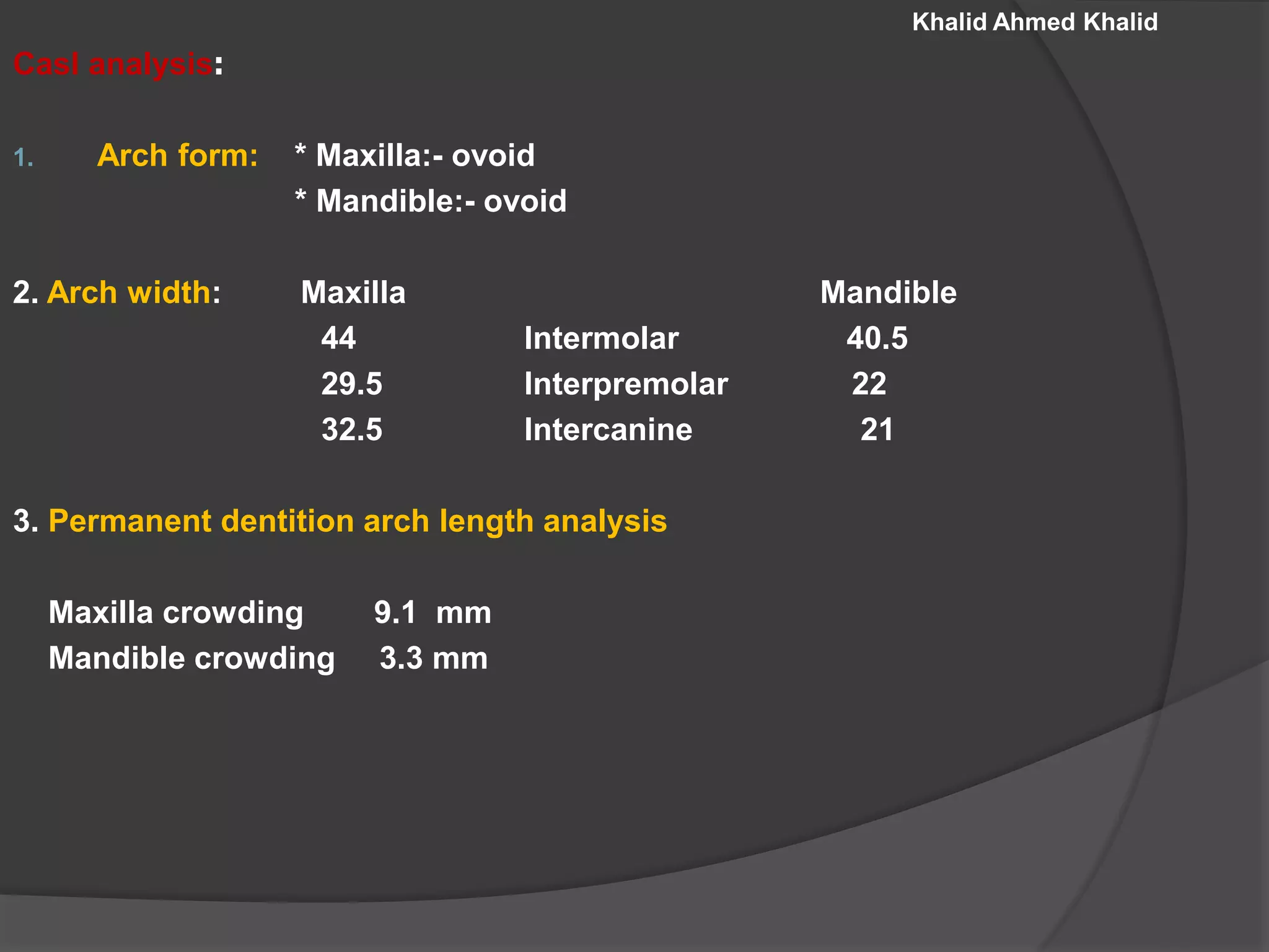 Khalid Ahmed Khalid
Casl analysis:
1. Arch form: * Maxilla:- ovoid
* Mandible:- ovoid
2. Arch width: Maxilla Mandible
44 Intermolar 40.5
29.5 Interpremolar 22
32.5 Intercanine 21
3. Permanent dentition arch length analysis
Maxilla crowding 9.1 mm
Mandible crowding 3.3 mm
 